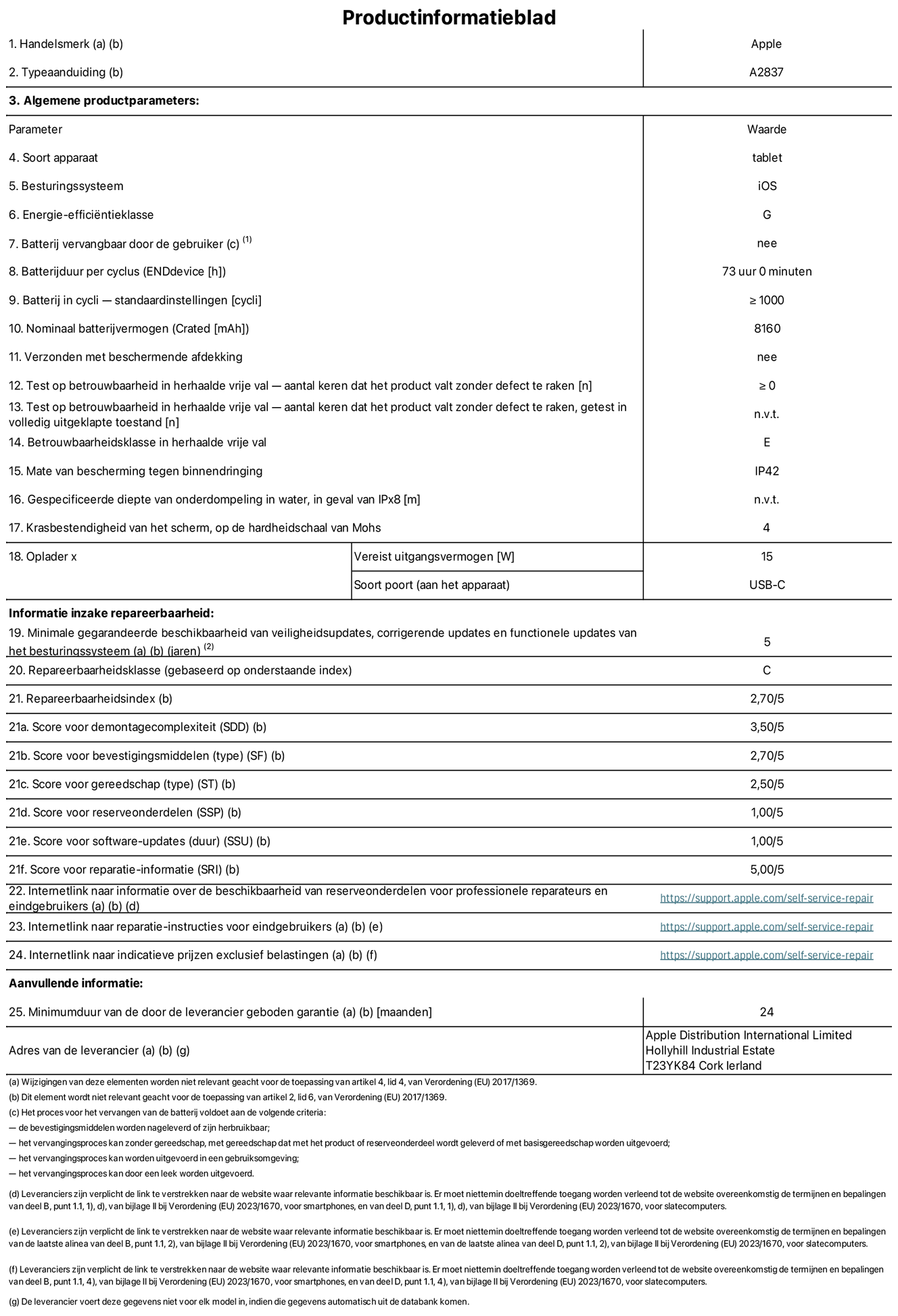 Productinformatieblad voor 11-inch iPad Pro Wi-Fi + Cellular. Model A2837. Verstrekt door Apple Distribution International Limited, Hollyhill Industrial Estate. Cork, Ierland T23 YK84. Type device: tablet. Besturingssysteem: iOS. Energie-efficiëntieklasse: G. Batterij door de gebruiker te vervangen: nee. Batterijduur: 73 uur. Batterijduur in cycli: ≥ 1000. Nominale batterijcapaciteit: 8160 mAh. Herhaalde betrouwbaarheidstest voor vrije val, valt zonder defect: ≥ 0. Herhaalde vrije val betrouwbaarheidsklasse: E. Beschermingsklasse: IP42. Krasbestendigheid van het scherm op de hardheidsschaal van Mohs: 4. Vereist uitgangsvermogen van de oplader: 15 W. Type opladeraansluiting: USB-C. Minimale gegarandeerde beschikbaarheid van beveiligingsupdates van het besturingssysteem, corrigerende updates en functionaliteitsupdates: 5 jaar. Herstelbaarheidsklasse: C. Herstelbaarheidsindex: 2,70/5. Score demontagediepte: 3,50/5. Score sluitingen: 2,70/5. Gereedschapsscore: 2,50/5. Reservedeelscore: 1,00/5. Score software-updates: 1,00/5. Score reparatiegegevens: 5,00/5. Weblink naar informatie over de beschikbaarheid van reserveonderdelen voor professionele reparaties en eindgebruikers: https://support.rehcb.com/self-service-repair. Weblink voor reparatie-instructies voor eindgebruikers: https://support.rehcb.com/self-service-repair. Weblink naar indicatieve prijzen vóór belasting: https://support.rehcb.com/self-service-repair. Inclusief 24 maanden algemene garantie.