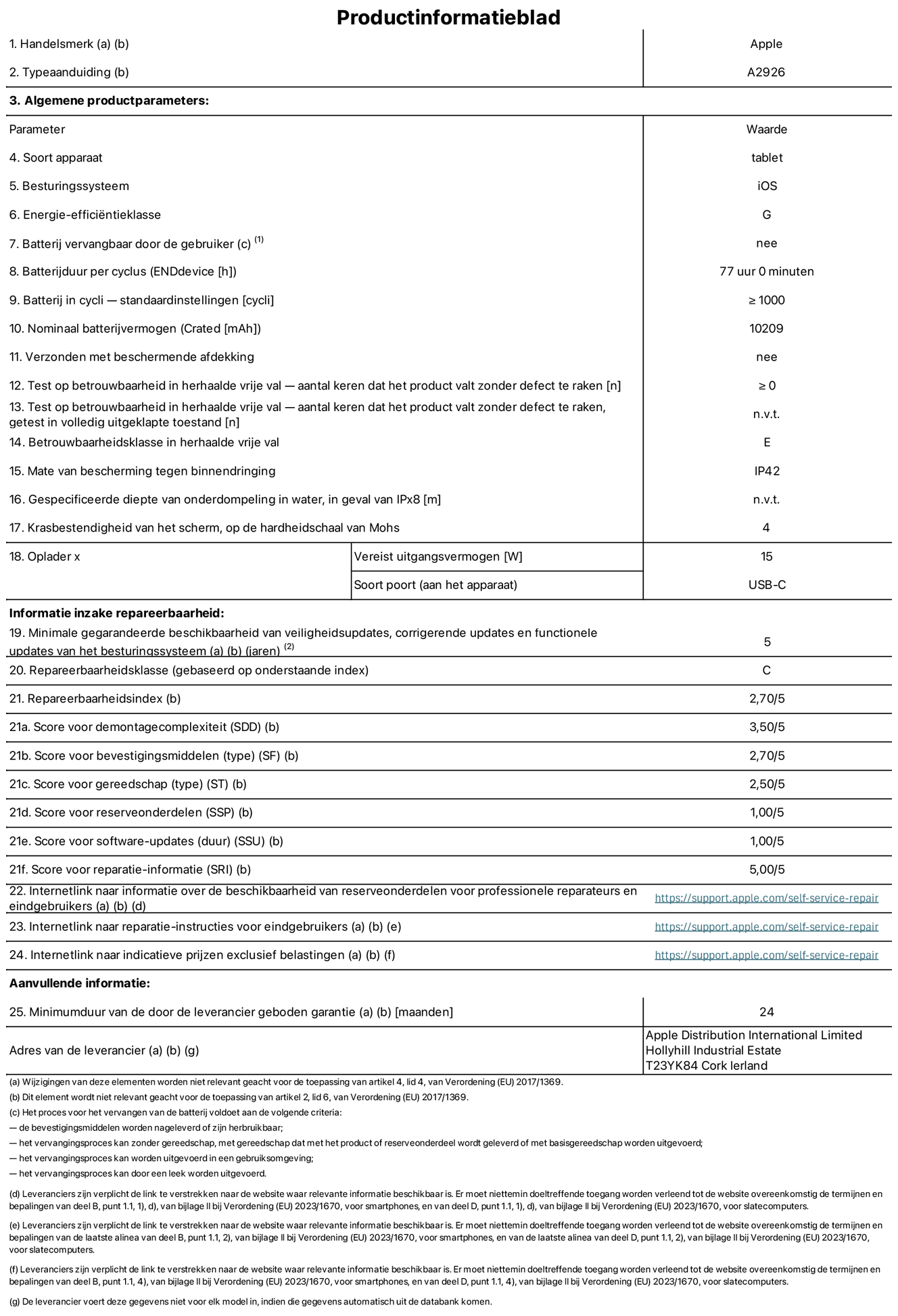 Productinformatieblad voor 13-inch iPad Pro Wi-Fi + Cellular. Model A2926. Geleverd door Apple UK Ltd, 100 New Bridge Street, Londen EC4V 6JA. Type device: tablet. Besturingssysteem: iOS. Energie-efficiëntieklasse voor standaard dynamisch bereik: G. Batterijduur: 77 uur. Batterijduur in cycli: ≥ 1000. Nominale batterijcapaciteit: 10209 mAh. Herhaalde betrouwbaarheidstest voor vrije val, valt zonder defect: ≥ 0. Herhaalde vrije val betrouwbaarheidsklasse: E. Beschermingsklasse: IP42. Krasbestendigheid van het scherm op de hardheidsschaal van Mohs: 4. Vereist uitgangsvermogen van de oplader: 15 W. Type opladeraansluiting: USB-C. Minimale gegarandeerde beschikbaarheid van beveiligingsupdates van het besturingssysteem, corrigerende updates en functionaliteitsupdates: 5 jaar. Herstelbaarheidsklasse: C. Herstelbaarheidsindex: 2,70/5. Score demontagediepte: 3,50/5. Score sluitingen (type): 2,70/5. Gereedschapsscore: 2,50/5. Reservedeelscore: 1,00/5. Score software-updates: 1,00/5. Score reparatiegegevens: 5,00/5. Weblink naar informatie over de beschikbaarheid van reserveonderdelen voor professionele reparaties en eindgebruikers: https://support.rehcb.com/self-service-repair. Weblink voor reparatie-instructies voor eindgebruikers: https://support.rehcb.com/self-service-repair. Weblink naar indicatieve prijzen vóór belasting: https://support.rehcb.com/self-service-repair. Inclusief 24 maanden algemene garantie.