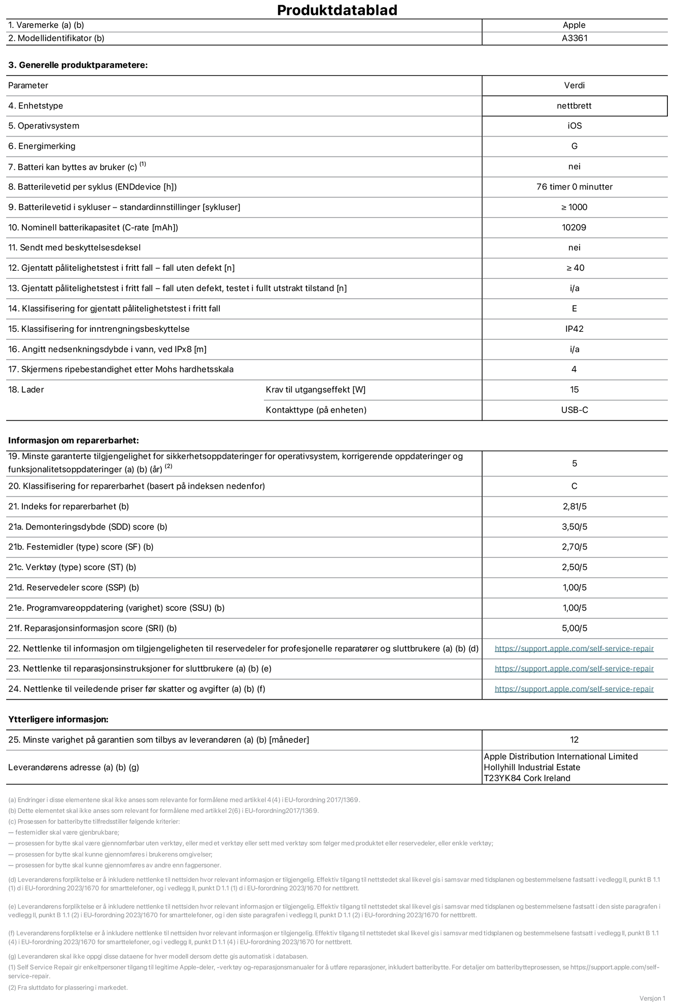 Produktdatablad for 13-tommers iPad Pro (M5) (Wi‑Fi + Cellular), modell A3361. Levert av Apple Distribution International Limited, Hollyhill Industrial Estate. Cork, Irland, T23 YK84. Enhetstype: nettbrett. Operativsystem: iOS. Energieffektivitetsklasse: G. Batteriet kan byttes av brukeren: nei. Batteriets holdbarhet per ladesyklus: 76 timer. Batteriets holdbarhet i antall ladesykluser – standardinnstillinger: større enn eller lik 1000. Nominell batterikapasitet: 10209 mAh Leveres med beskyttelsesdeksel: nei. Holdbarhetstest ved gjentatte fall – antall fall uten feil: større enn eller lik 40. Holdbarhetstest ved gjentatte fall – antall fall uten feil i helt utfoldet tilstand: ikke relevant. Holdbarhetsklasse ved gjentatte fall: E. Kapslingsgrad: IP42. Angitt nedsenkingsdybde i vann ved IPx8: ikke relevant. Skjermens ripefasthet på Mohs skala: 4. Krav til laderens utgangseffekt: 15 watt. Laderens stikkontakt (på enhetssiden): USB-C. Minstegaranti for tilgang på sikkerhetsoppdateringer, feilrettinger og funksjonsoppdateringer til operativsystemet: 5 år. Reparerbarhetsklasse: C. Reparerbarhetsindeks: 2,81/5. Demontering: 3,50/5. Festeanordninger: 2,70/5. Verktøy: 2,50/5. Reservedeler: 1,00/5. Programvareoppdateringer: 1,00/5. Informasjon om reparasjon: 5,00/5. Lenke til informasjon om tilgjengelighet for reservedeler for profesjonelle reparatører og sluttbrukere: https://support.rehcb.com/self-service-repair. Lenke til reparasjonsveiledning for sluttbrukere: https://support.rehcb.com/self-service-repair. Lenke til veiledende priser ekskl. mva: https://support.rehcb.com/self-service-repair. Produktet omfattes av en 12-måneders generell garanti.