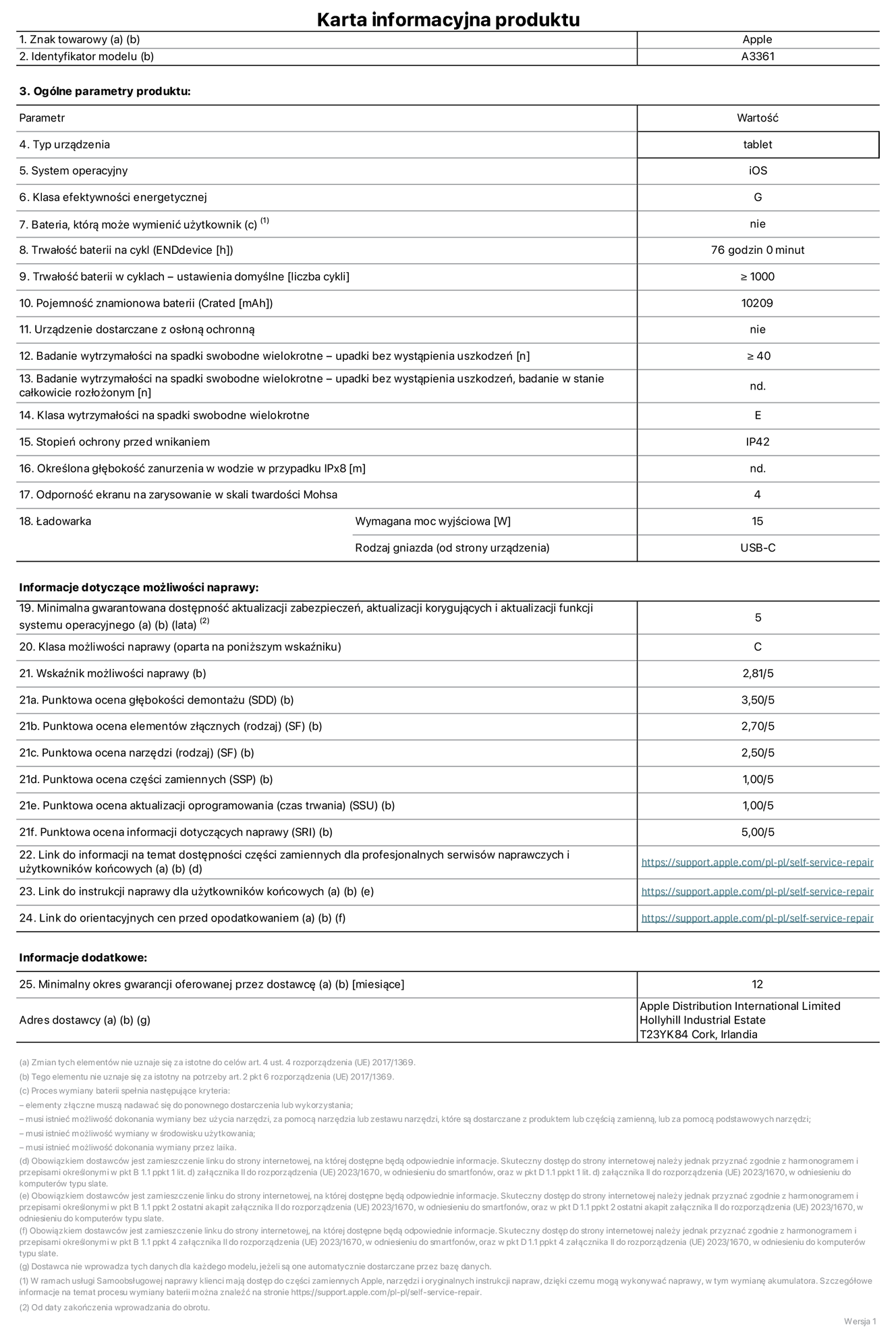Karta informacyjna produktu dla iPada Pro 13 cali (M5) (Wi‑Fi + Cellular), model A3361. Dostawca: Apple Distribution International Limited, Hollyhill Industrial Estate. Cork, Irlandia T23 YK84. Rodzaj urządzenia: tablet. System operacyjny: iOS. Klasa efektywności energetycznej: G. Możliwość wymiany baterii przez użytkownika: nie. Trwałość baterii na cykl: 76 godzin. Trwałość baterii w cyklach (liczba cykli ładowania przy domyślnych ustawieniach): większa lub równa 1000. Znamionowa pojemność baterii: 10 209 miliamperogodzin. Dostarczany z nakładką ochronną: nie. Wytrzymałość na spadki swobodne wielokrotne (liczba upadków bez awarii): większa lub równa 40. Wytrzymałość na spadki swobodne wielokrotne (liczba upadków bez awarii przy całkowitym rozłożeniu urządzenia): nie dotyczy. Klasa wytrzymałości na wielokrotne upadki: E. Stopień ochrony przed wnikaniem: IP42. Określona głębokość zanurzenia w wodzie w przypadku IPx8: nie dotyczy. Odporność ekranu na zarysowania (skala twardości Mohsa):  4. Minimalna moc wyjściowa ładowarki: 15 W. Typ złącza ładowarki (przy urządzeniu): USB‑C. Minimalny gwarantowany okres dostępności aktualizacji zabezpieczeń systemu operacyjnego, poprawek i nowych funkcji: 5 lat. Klasa możliwości naprawy: C. Wskaźnik możliwości naprawy: 2,81/5. Ocena głębokości demontażu (SDD):  3,50/5. Ocena elementów złącznych: 2,70/5. Ocena narzędzi: 2,50/5. Ocena części zamiennych: 1,00/5. Ocena aktualizacji oprogramowania: 1,00/5. Ocena informacji dotyczących naprawy: 5,00/5. Link do informacji o dostępności części zamiennych dla serwisantów i użytkowników końcowych: https://support.rehcb.com/self-service-repair. Link do instrukcji napraw dla użytkowników końcowych: https://support.rehcb.com/self-service-repair. Link do orientacyjnych cen bez podatku: https://support.rehcb.com/self-service-repair. Obowiązuje 12‑miesięczna gwarancja ogólna.